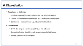 6. Discretization
• Three types of attributes:
• Nominal — values from an unordered set, e.g., color, profession
• Ordinal — values from an ordered set, e.g., military or academic rank
• Continuous — real numbers, e.g., integer or real numbers
• Discretization:
• Divide the range of a continuous attribute into intervals
• Some classification algorithms only accept categorical attributes.
• Reduce data size by discretization
81
 