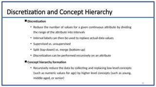 Discretization and Concept Hierarchy
Discretization
• Reduce the number of values for a given continuous attribute by dividing
the range of the attribute into intervals
• Interval labels can then be used to replace actual data values
• Supervised vs. unsupervised
• Split (top-down) vs. merge (bottom-up)
• Discretization can be performed recursively on an attribute
Concept hierarchy formation
• Recursively reduce the data by collecting and replacing low level concepts
(such as numeric values for age) by higher level concepts (such as young,
middle-aged, or senior)
82
 
