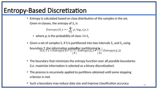 Entropy-Based Discretization
• Entropy is calculated based on class distribution of the samples in the set.
Given m classes, the entropy of S1 is
• where pi is the probability of class i in S1
• Given a set of samples S, if S is partitioned into two intervals S1 and S2 using
boundary T, the information gain after partitioning is
• The boundary that minimizes the entropy function over all possible boundaries
(i.e. maximize information is selected as a binary discretization)
• The process is recursively applied to partitions obtained until some stopping
criterion is met
• Such a boundary may reduce data size and improve classification accuracy 84
1 2
1 2
| | | |
( , ) ( ) ( ( ) ( ))
| | | |
S S
I S T Entropy S Entropy Entropy
S S
S S
  




m
i
i
i p
p
S
Entropy
1
2
1 )
(
log
)
(
 