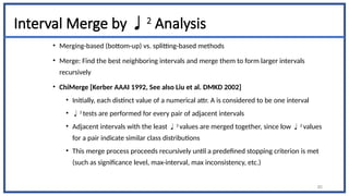Interval Merge by 2
Analysis
• Merging-based (bottom-up) vs. splitting-based methods
• Merge: Find the best neighboring intervals and merge them to form larger intervals
recursively
• ChiMerge [Kerber AAAI 1992, See also Liu et al. DMKD 2002]
• Initially, each distinct value of a numerical attr. A is considered to be one interval
• 2
tests are performed for every pair of adjacent intervals
• Adjacent intervals with the least 2
values are merged together, since low 2
values
for a pair indicate similar class distributions
• This merge process proceeds recursively until a predefined stopping criterion is met
(such as significance level, max-interval, max inconsistency, etc.)
85
 