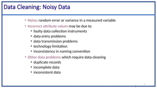 9
9
Data Cleaning: Noisy Data
• Noise: random error or variance in a measured variable
• Incorrect attribute values may be due to
• faulty data collection instruments
• data entry problems
• data transmission problems
• technology limitation
• inconsistency in naming convention
• Other data problems which require data cleaning
• duplicate records
• incomplete data
• inconsistent data
 
