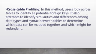 •Cross-table Profiling: In this method, users look across
tables to identify all potential foreign keys. It also
attempts to identify similarities and differences among
data types and syntax between tables to determine
which data can be mapped together and which might be
redundant.
 