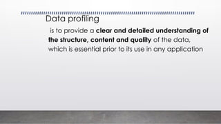 Data profiling
is to provide a clear and detailed understanding of
the structure, content and quality of the data,
which is essential prior to its use in any application
 