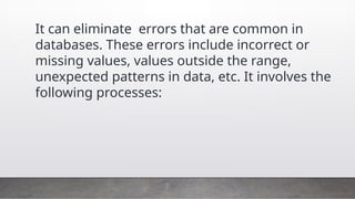 It can eliminate errors that are common in
databases. These errors include incorrect or
missing values, values outside the range,
unexpected patterns in data, etc. It involves the
following processes:
 