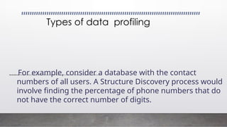 Structure Discovery: This type of profiling involves performing mathematical checks on the data, such as sum, minimum, maximum, etc., along with other descriptive statistics
Types of data profiling
For example, consider a database with the contact
numbers of all users. A Structure Discovery process would
involve finding the percentage of phone numbers that do
not have the correct number of digits.
 