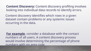 Content Discovery: Content discovery profiling involves
looking into individual data records to identify errors.
Content discovery identifies which rows in a given
dataset contain problems or any systemic issues
occurring in the data.
For example, consider a database with the contact
numbers of all users. A content discovery process
would involve determining the percentage of phone
numbers with no area code.
 
