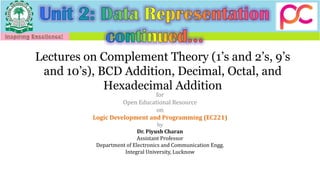 Lectures on Complement Theory (1’s and 2’s, 9’s
and 10’s), BCD Addition, Decimal, Octal, and
Hexadecimal Addition
for
Open Educational Resource
on
Logic Development and Programming (EC221)
by
Dr. Piyush Charan
Assistant Professor
Department of Electronics and Communication Engg.
Integral University, Lucknow
 