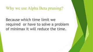 Why we use Alpha Beta pruning?
Because which time limit we
required or have to solve a problem
of minimax it will reduce the time.
 