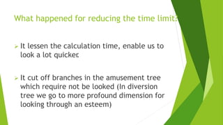 What happened for reducing the time limit?
 It lessen the calculation time, enable us to
look a lot quicker
.
 It cut off branches in the amusement tree
which require not be looked (In diversion
tree we go to more profound dimension for
looking through an esteem)
 
