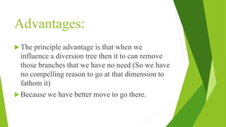 Advantages:
 The principle advantage is that when we
influence a diversion tree then it to can remove
those branches that we have no need (So we have
no compelling reason to go at that dimension to
fathom it)
 Because we have better move to go there.
 