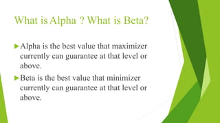 What isAlpha ? What is Beta?
Alpha is the best value that maximizer
currently can guarantee at that level or
above.
Beta is the best value that minimizer
currently can guarantee at that level or
above.
 