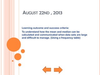 AUGUST 22ND , 2013
Learning outcome and success criteria:
To understand how the mean and median can be
calculated and communicated when data sets are large
and difficult to manage. (Using a frequency table)
 