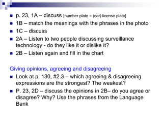  p. 23, 1A – discuss [number plate = (car) license plate]
 1B – match the meanings with the phrases in the photo
 1C – discuss
 2A – Listen to two people discussing surveillance
technology - do they like it or dislike it?
 2B – Listen again and fill in the chart
Giving opinions, agreeing and disagreeing
 Look at p. 130, #2.3 – which agreeing & disagreeing
expressions are the strongest? The weakest?
 P. 23, 2D – discuss the opinions in 2B– do you agree or
disagree? Why? Use the phrases from the Language
Bank
 