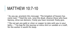 MATTHEW 10:7-10
7 As you go, proclaim this message: ‘The kingdom of heaven has
come near.’ 8 Heal the sick, raise the dead, cleanse those who have
leprosy, drive out demons. Freely you have received; freely give.
9 “Do not get any gold or silver or copper to take with you in your
belts— 10 no bag for the journey or extra shirt or sandals or a staff,
for the worker is worth his keep.
 