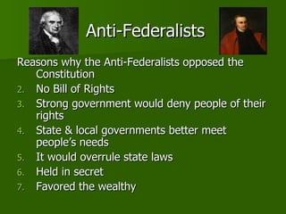 Anti-Federalists Reasons why the Anti-Federalists opposed the Constitution No Bill of Rights Strong government would deny people of their rights State & local governments better meet people’s needs It would overrule state laws Held in secret Favored the wealthy