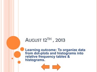 AUGUST 12TH , 2013
Learning outcome: To organize data
from dot-plots and histograms into
relative frequency tables &
histograms.
 