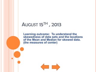 AUGUST 15TH , 2013
Learning outcome: To understand the
skewedness of data sets and the locations
of the Mean and Median for skewed data.
(the measures of center)
 