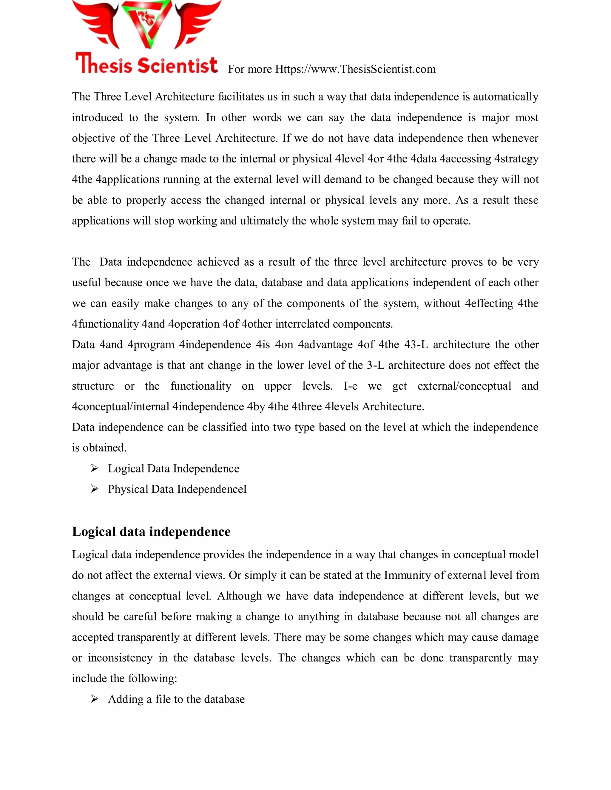 For more Https://www.ThesisScientist.com
The Three Level Architecture facilitates us in such a way that data independence is automatically
introduced to the system. In other words we can say the data independence is major most
objective of the Three Level Architecture. If we do not have data independence then whenever
there will be a change made to the internal or physical 4level 4or 4the 4data 4accessing 4strategy
4the 4applications running at the external level will demand to be changed because they will not
be able to properly access the changed internal or physical levels any more. As a result these
applications will stop working and ultimately the whole system may fail to operate.
The Data independence achieved as a result of the three level architecture proves to be very
useful because once we have the data, database and data applications independent of each other
we can easily make changes to any of the components of the system, without 4effecting 4the
4functionality 4and 4operation 4of 4other interrelated components.
Data 4and 4program 4independence 4is 4on 4advantage 4of 4the 43-L architecture the other
major advantage is that ant change in the lower level of the 3-L architecture does not effect the
structure or the functionality on upper levels. I-e we get external/conceptual and
4conceptual/internal 4independence 4by 4the 4three 4levels Architecture.
Data independence can be classified into two type based on the level at which the independence
is obtained.
 Logical Data Independence
 Physical Data IndependenceI
Logical data independence
Logical data independence provides the independence in a way that changes in conceptual model
do not affect the external views. Or simply it can be stated at the Immunity of external level from
changes at conceptual level. Although we have data independence at different levels, but we
should be careful before making a change to anything in database because not all changes are
accepted transparently at different levels. There may be some changes which may cause damage
or inconsistency in the database levels. The changes which can be done transparently may
include the following:
 Adding a file to the database
 