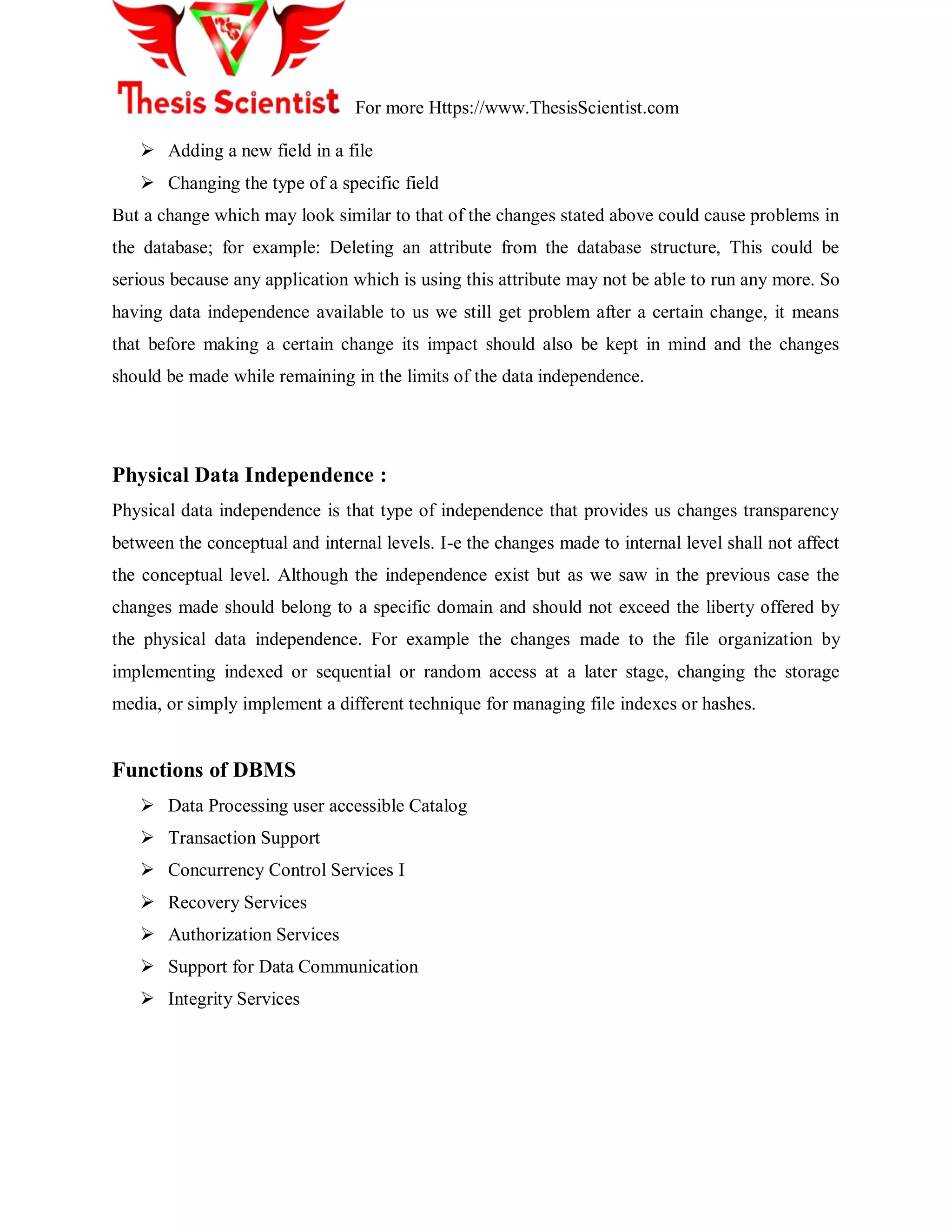 For more Https://www.ThesisScientist.com
 Adding a new field in a file
 Changing the type of a specific field
But a change which may look similar to that of the changes stated above could cause problems in
the database; for example: Deleting an attribute from the database structure, This could be
serious because any application which is using this attribute may not be able to run any more. So
having data independence available to us we still get problem after a certain change, it means
that before making a certain change its impact should also be kept in mind and the changes
should be made while remaining in the limits of the data independence.
Physical Data Independence :
Physical data independence is that type of independence that provides us changes transparency
between the conceptual and internal levels. I-e the changes made to internal level shall not affect
the conceptual level. Although the independence exist but as we saw in the previous case the
changes made should belong to a specific domain and should not exceed the liberty offered by
the physical data independence. For example the changes made to the file organization by
implementing indexed or sequential or random access at a later stage, changing the storage
media, or simply implement a different technique for managing file indexes or hashes.
Functions of DBMS
 Data Processing user accessible Catalog
 Transaction Support
 Concurrency Control Services I
 Recovery Services
 Authorization Services
 Support for Data Communication
 Integrity Services
 