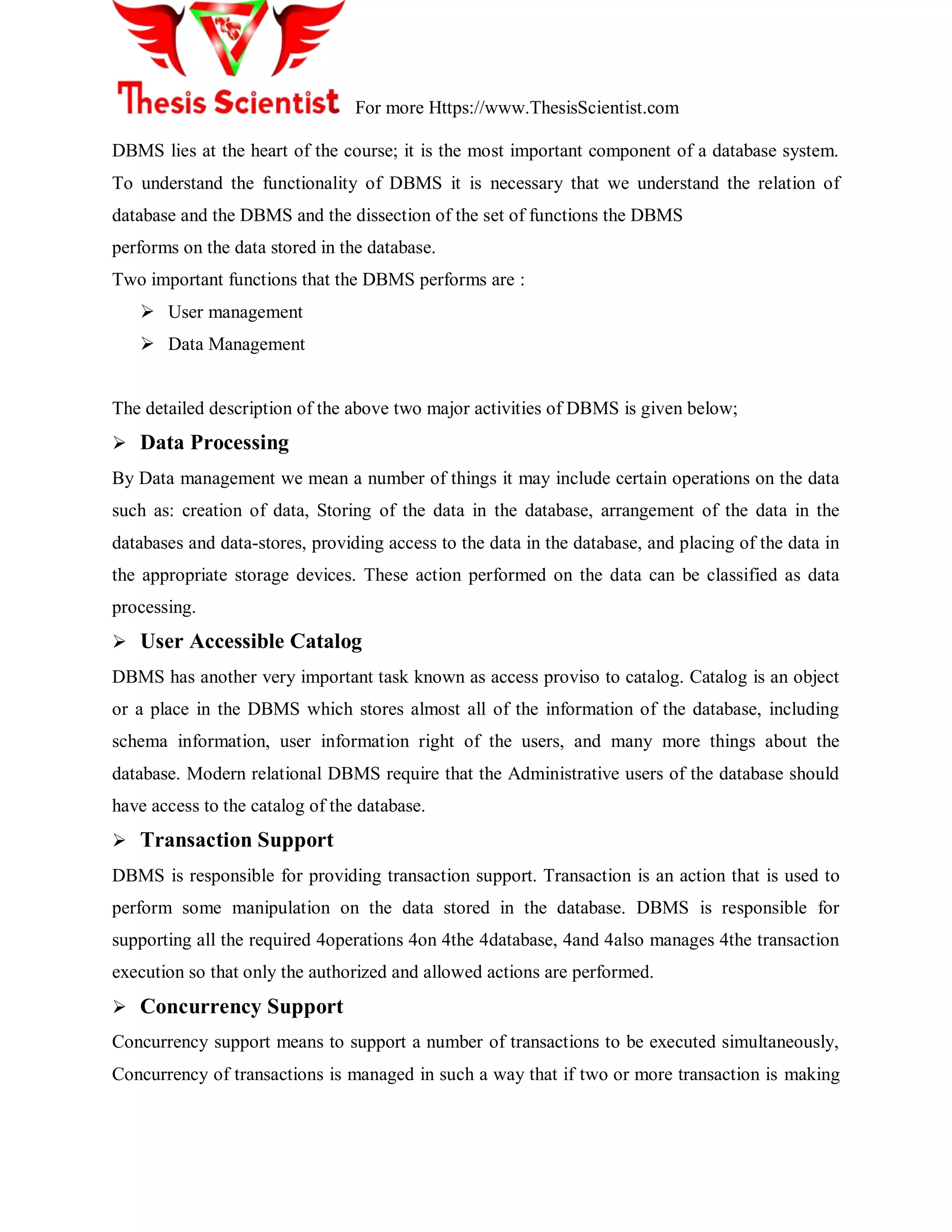 For more Https://www.ThesisScientist.com
DBMS lies at the heart of the course; it is the most important component of a database system.
To understand the functionality of DBMS it is necessary that we understand the relation of
database and the DBMS and the dissection of the set of functions the DBMS
performs on the data stored in the database.
Two important functions that the DBMS performs are :
 User management
 Data Management
The detailed description of the above two major activities of DBMS is given below;
 Data Processing
By Data management we mean a number of things it may include certain operations on the data
such as: creation of data, Storing of the data in the database, arrangement of the data in the
databases and data-stores, providing access to the data in the database, and placing of the data in
the appropriate storage devices. These action performed on the data can be classified as data
processing.
 User Accessible Catalog
DBMS has another very important task known as access proviso to catalog. Catalog is an object
or a place in the DBMS which stores almost all of the information of the database, including
schema information, user information right of the users, and many more things about the
database. Modern relational DBMS require that the Administrative users of the database should
have access to the catalog of the database.
 Transaction Support
DBMS is responsible for providing transaction support. Transaction is an action that is used to
perform some manipulation on the data stored in the database. DBMS is responsible for
supporting all the required 4operations 4on 4the 4database, 4and 4also manages 4the transaction
execution so that only the authorized and allowed actions are performed.
 Concurrency Support
Concurrency support means to support a number of transactions to be executed simultaneously,
Concurrency of transactions is managed in such a way that if two or more transaction is making
 