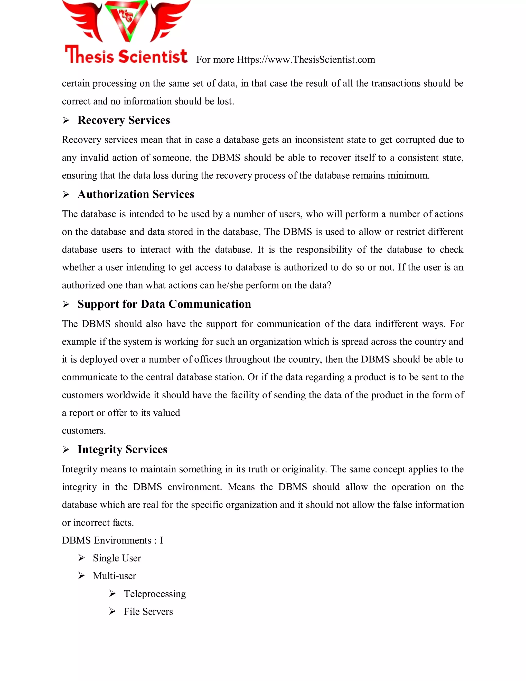 For more Https://www.ThesisScientist.com
certain processing on the same set of data, in that case the result of all the transactions should be
correct and no information should be lost.
 Recovery Services
Recovery services mean that in case a database gets an inconsistent state to get corrupted due to
any invalid action of someone, the DBMS should be able to recover itself to a consistent state,
ensuring that the data loss during the recovery process of the database remains minimum.
 Authorization Services
The database is intended to be used by a number of users, who will perform a number of actions
on the database and data stored in the database, The DBMS is used to allow or restrict different
database users to interact with the database. It is the responsibility of the database to check
whether a user intending to get access to database is authorized to do so or not. If the user is an
authorized one than what actions can he/she perform on the data?
 Support for Data Communication
The DBMS should also have the support for communication of the data indifferent ways. For
example if the system is working for such an organization which is spread across the country and
it is deployed over a number of offices throughout the country, then the DBMS should be able to
communicate to the central database station. Or if the data regarding a product is to be sent to the
customers worldwide it should have the facility of sending the data of the product in the form of
a report or offer to its valued
customers.
 Integrity Services
Integrity means to maintain something in its truth or originality. The same concept applies to the
integrity in the DBMS environment. Means the DBMS should allow the operation on the
database which are real for the specific organization and it should not allow the false information
or incorrect facts.
DBMS Environments : I
 Single User
 Multi-user
 Teleprocessing
 File Servers
 