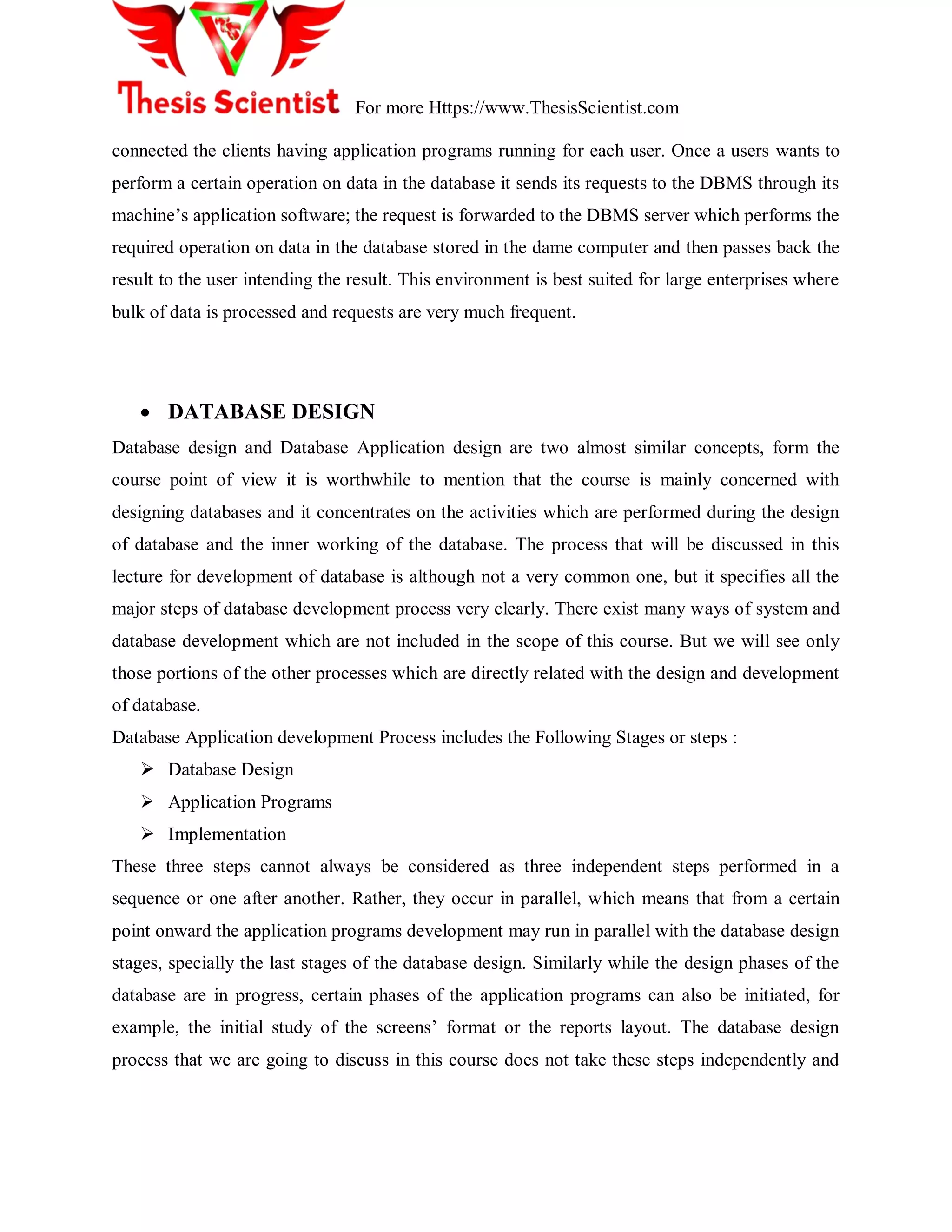 For more Https://www.ThesisScientist.com
connected the clients having application programs running for each user. Once a users wants to
perform a certain operation on data in the database it sends its requests to the DBMS through its
machine‟s application software; the request is forwarded to the DBMS server which performs the
required operation on data in the database stored in the dame computer and then passes back the
result to the user intending the result. This environment is best suited for large enterprises where
bulk of data is processed and requests are very much frequent.
 DATABASE DESIGN
Database design and Database Application design are two almost similar concepts, form the
course point of view it is worthwhile to mention that the course is mainly concerned with
designing databases and it concentrates on the activities which are performed during the design
of database and the inner working of the database. The process that will be discussed in this
lecture for development of database is although not a very common one, but it specifies all the
major steps of database development process very clearly. There exist many ways of system and
database development which are not included in the scope of this course. But we will see only
those portions of the other processes which are directly related with the design and development
of database.
Database Application development Process includes the Following Stages or steps :
 Database Design
 Application Programs
 Implementation
These three steps cannot always be considered as three independent steps performed in a
sequence or one after another. Rather, they occur in parallel, which means that from a certain
point onward the application programs development may run in parallel with the database design
stages, specially the last stages of the database design. Similarly while the design phases of the
database are in progress, certain phases of the application programs can also be initiated, for
example, the initial study of the screens‟ format or the reports layout. The database design
process that we are going to discuss in this course does not take these steps independently and
 