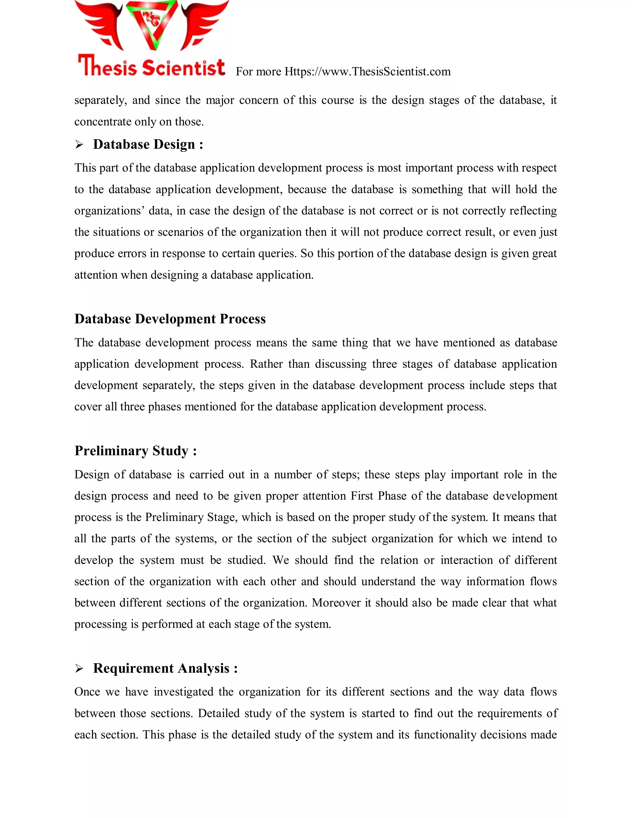 For more Https://www.ThesisScientist.com
separately, and since the major concern of this course is the design stages of the database, it
concentrate only on those.
 Database Design :
This part of the database application development process is most important process with respect
to the database application development, because the database is something that will hold the
organizations‟ data, in case the design of the database is not correct or is not correctly reflecting
the situations or scenarios of the organization then it will not produce correct result, or even just
produce errors in response to certain queries. So this portion of the database design is given great
attention when designing a database application.
Database Development Process
The database development process means the same thing that we have mentioned as database
application development process. Rather than discussing three stages of database application
development separately, the steps given in the database development process include steps that
cover all three phases mentioned for the database application development process.
Preliminary Study :
Design of database is carried out in a number of steps; these steps play important role in the
design process and need to be given proper attention First Phase of the database development
process is the Preliminary Stage, which is based on the proper study of the system. It means that
all the parts of the systems, or the section of the subject organization for which we intend to
develop the system must be studied. We should find the relation or interaction of different
section of the organization with each other and should understand the way information flows
between different sections of the organization. Moreover it should also be made clear that what
processing is performed at each stage of the system.
 Requirement Analysis :
Once we have investigated the organization for its different sections and the way data flows
between those sections. Detailed study of the system is started to find out the requirements of
each section. This phase is the detailed study of the system and its functionality decisions made
 