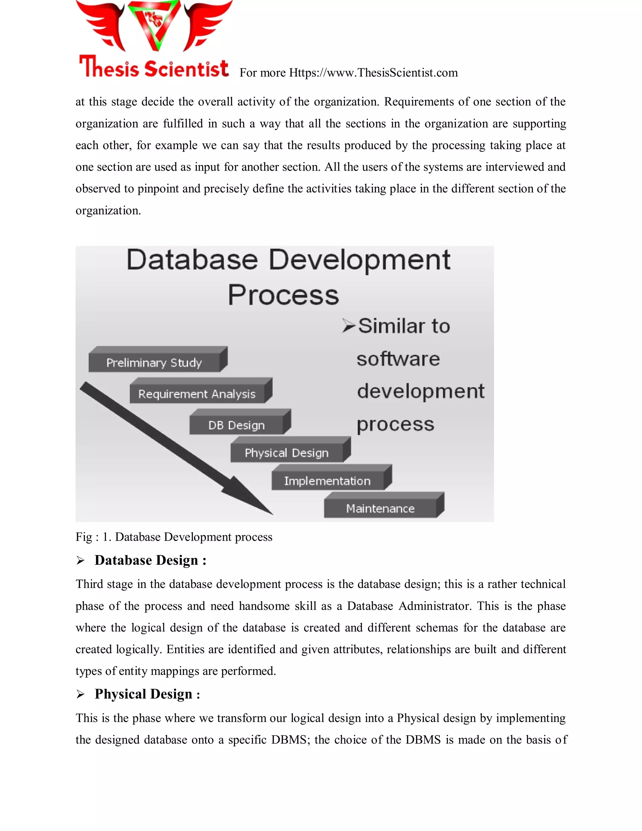 For more Https://www.ThesisScientist.com
at this stage decide the overall activity of the organization. Requirements of one section of the
organization are fulfilled in such a way that all the sections in the organization are supporting
each other, for example we can say that the results produced by the processing taking place at
one section are used as input for another section. All the users of the systems are interviewed and
observed to pinpoint and precisely define the activities taking place in the different section of the
organization.
Fig : 1. Database Development process
 Database Design :
Third stage in the database development process is the database design; this is a rather technical
phase of the process and need handsome skill as a Database Administrator. This is the phase
where the logical design of the database is created and different schemas for the database are
created logically. Entities are identified and given attributes, relationships are built and different
types of entity mappings are performed.
 Physical Design :
This is the phase where we transform our logical design into a Physical design by implementing
the designed database onto a specific DBMS; the choice of the DBMS is made on the basis of
 