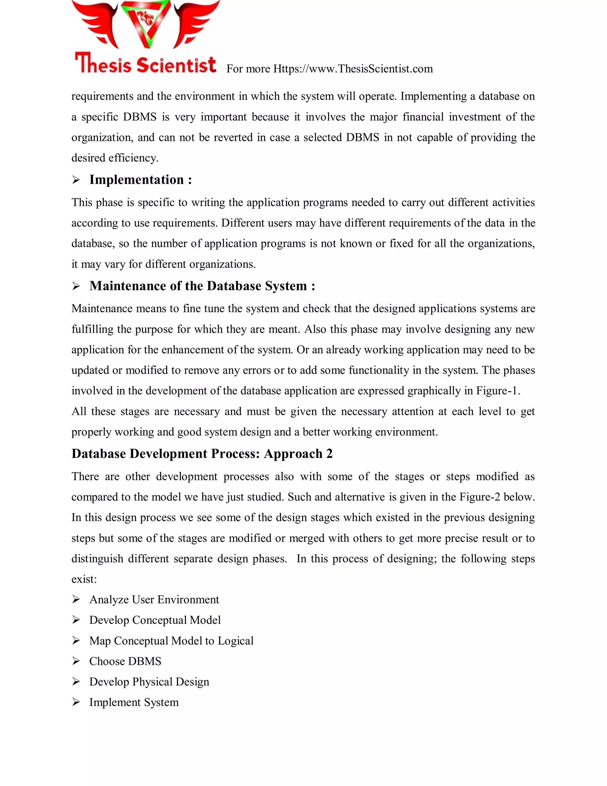 For more Https://www.ThesisScientist.com
requirements and the environment in which the system will operate. Implementing a database on
a specific DBMS is very important because it involves the major financial investment of the
organization, and can not be reverted in case a selected DBMS in not capable of providing the
desired efficiency.
 Implementation :
This phase is specific to writing the application programs needed to carry out different activities
according to use requirements. Different users may have different requirements of the data in the
database, so the number of application programs is not known or fixed for all the organizations,
it may vary for different organizations.
 Maintenance of the Database System :
Maintenance means to fine tune the system and check that the designed applications systems are
fulfilling the purpose for which they are meant. Also this phase may involve designing any new
application for the enhancement of the system. Or an already working application may need to be
updated or modified to remove any errors or to add some functionality in the system. The phases
involved in the development of the database application are expressed graphically in Figure-1.
All these stages are necessary and must be given the necessary attention at each level to get
properly working and good system design and a better working environment.
Database Development Process: Approach 2
There are other development processes also with some of the stages or steps modified as
compared to the model we have just studied. Such and alternative is given in the Figure-2 below.
In this design process we see some of the design stages which existed in the previous designing
steps but some of the stages are modified or merged with others to get more precise result or to
distinguish different separate design phases. In this process of designing; the following steps
exist:
 Analyze User Environment
 Develop Conceptual Model
 Map Conceptual Model to Logical
 Choose DBMS
 Develop Physical Design
 Implement System
 