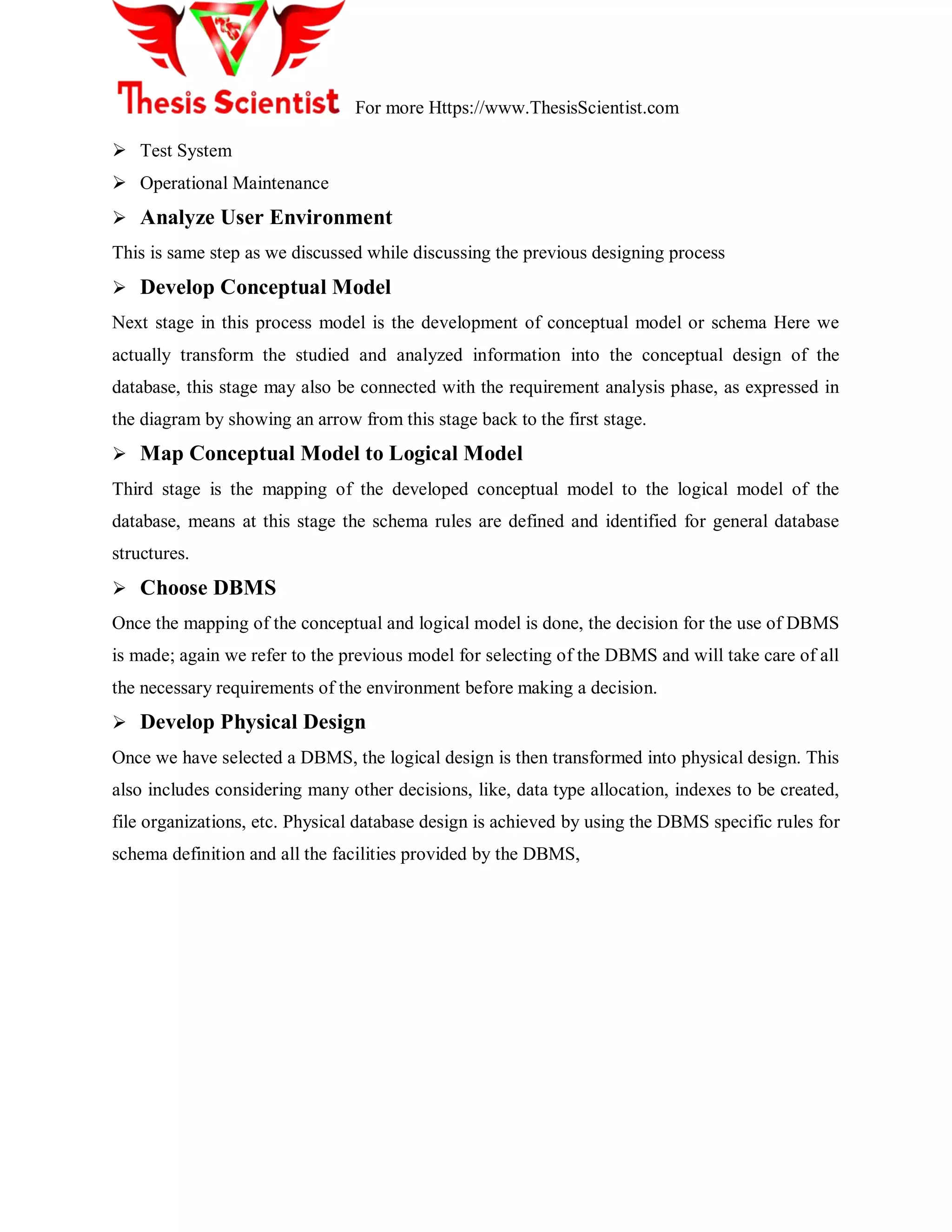 For more Https://www.ThesisScientist.com
 Test System
 Operational Maintenance
 Analyze User Environment
This is same step as we discussed while discussing the previous designing process
 Develop Conceptual Model
Next stage in this process model is the development of conceptual model or schema Here we
actually transform the studied and analyzed information into the conceptual design of the
database, this stage may also be connected with the requirement analysis phase, as expressed in
the diagram by showing an arrow from this stage back to the first stage.
 Map Conceptual Model to Logical Model
Third stage is the mapping of the developed conceptual model to the logical model of the
database, means at this stage the schema rules are defined and identified for general database
structures.
 Choose DBMS
Once the mapping of the conceptual and logical model is done, the decision for the use of DBMS
is made; again we refer to the previous model for selecting of the DBMS and will take care of all
the necessary requirements of the environment before making a decision.
 Develop Physical Design
Once we have selected a DBMS, the logical design is then transformed into physical design. This
also includes considering many other decisions, like, data type allocation, indexes to be created,
file organizations, etc. Physical database design is achieved by using the DBMS specific rules for
schema definition and all the facilities provided by the DBMS,
 