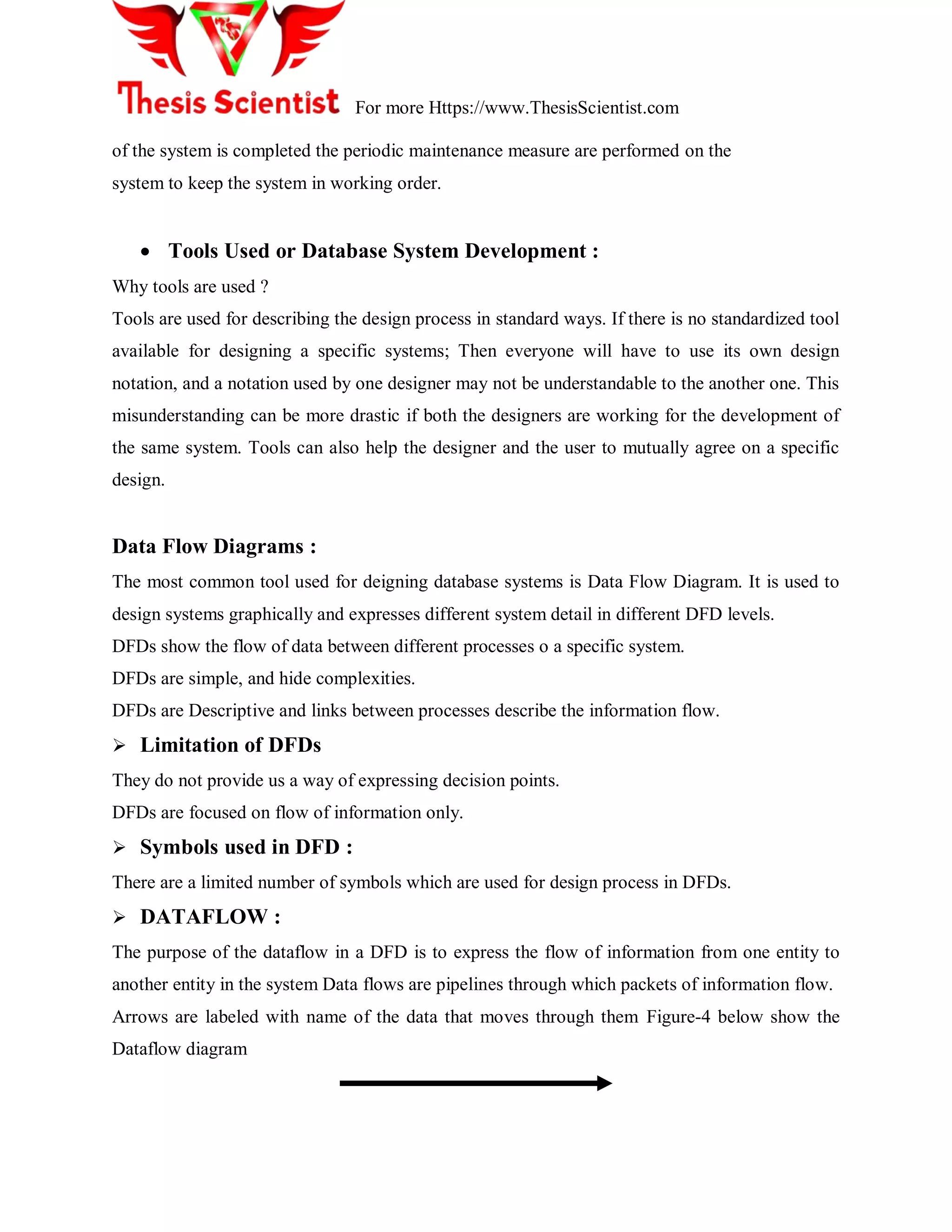 For more Https://www.ThesisScientist.com
of the system is completed the periodic maintenance measure are performed on the
system to keep the system in working order.
 Tools Used or Database System Development :
Why tools are used ?
Tools are used for describing the design process in standard ways. If there is no standardized tool
available for designing a specific systems; Then everyone will have to use its own design
notation, and a notation used by one designer may not be understandable to the another one. This
misunderstanding can be more drastic if both the designers are working for the development of
the same system. Tools can also help the designer and the user to mutually agree on a specific
design.
Data Flow Diagrams :
The most common tool used for deigning database systems is Data Flow Diagram. It is used to
design systems graphically and expresses different system detail in different DFD levels.
DFDs show the flow of data between different processes o a specific system.
DFDs are simple, and hide complexities.
DFDs are Descriptive and links between processes describe the information flow.
 Limitation of DFDs
They do not provide us a way of expressing decision points.
DFDs are focused on flow of information only.
 Symbols used in DFD :
There are a limited number of symbols which are used for design process in DFDs.
 DATAFLOW :
The purpose of the dataflow in a DFD is to express the flow of information from one entity to
another entity in the system Data flows are pipelines through which packets of information flow.
Arrows are labeled with name of the data that moves through them Figure-4 below show the
Dataflow diagram
 
