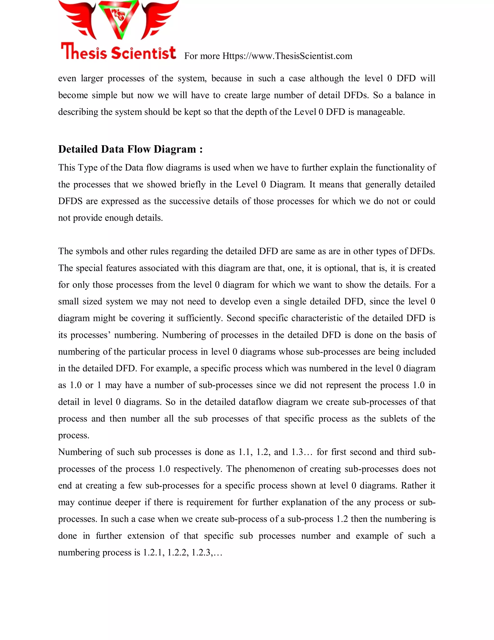 For more Https://www.ThesisScientist.com
even larger processes of the system, because in such a case although the level 0 DFD will
become simple but now we will have to create large number of detail DFDs. So a balance in
describing the system should be kept so that the depth of the Level 0 DFD is manageable.
Detailed Data Flow Diagram :
This Type of the Data flow diagrams is used when we have to further explain the functionality of
the processes that we showed briefly in the Level 0 Diagram. It means that generally detailed
DFDS are expressed as the successive details of those processes for which we do not or could
not provide enough details.
The symbols and other rules regarding the detailed DFD are same as are in other types of DFDs.
The special features associated with this diagram are that, one, it is optional, that is, it is created
for only those processes from the level 0 diagram for which we want to show the details. For a
small sized system we may not need to develop even a single detailed DFD, since the level 0
diagram might be covering it sufficiently. Second specific characteristic of the detailed DFD is
its processes‟ numbering. Numbering of processes in the detailed DFD is done on the basis of
numbering of the particular process in level 0 diagrams whose sub-processes are being included
in the detailed DFD. For example, a specific process which was numbered in the level 0 diagram
as 1.0 or 1 may have a number of sub-processes since we did not represent the process 1.0 in
detail in level 0 diagrams. So in the detailed dataflow diagram we create sub-processes of that
process and then number all the sub processes of that specific process as the sublets of the
process.
Numbering of such sub processes is done as 1.1, 1.2, and 1.3… for first second and third sub-
processes of the process 1.0 respectively. The phenomenon of creating sub-processes does not
end at creating a few sub-processes for a specific process shown at level 0 diagrams. Rather it
may continue deeper if there is requirement for further explanation of the any process or sub-
processes. In such a case when we create sub-process of a sub-process 1.2 then the numbering is
done in further extension of that specific sub processes number and example of such a
numbering process is 1.2.1, 1.2.2, 1.2.3,…
 