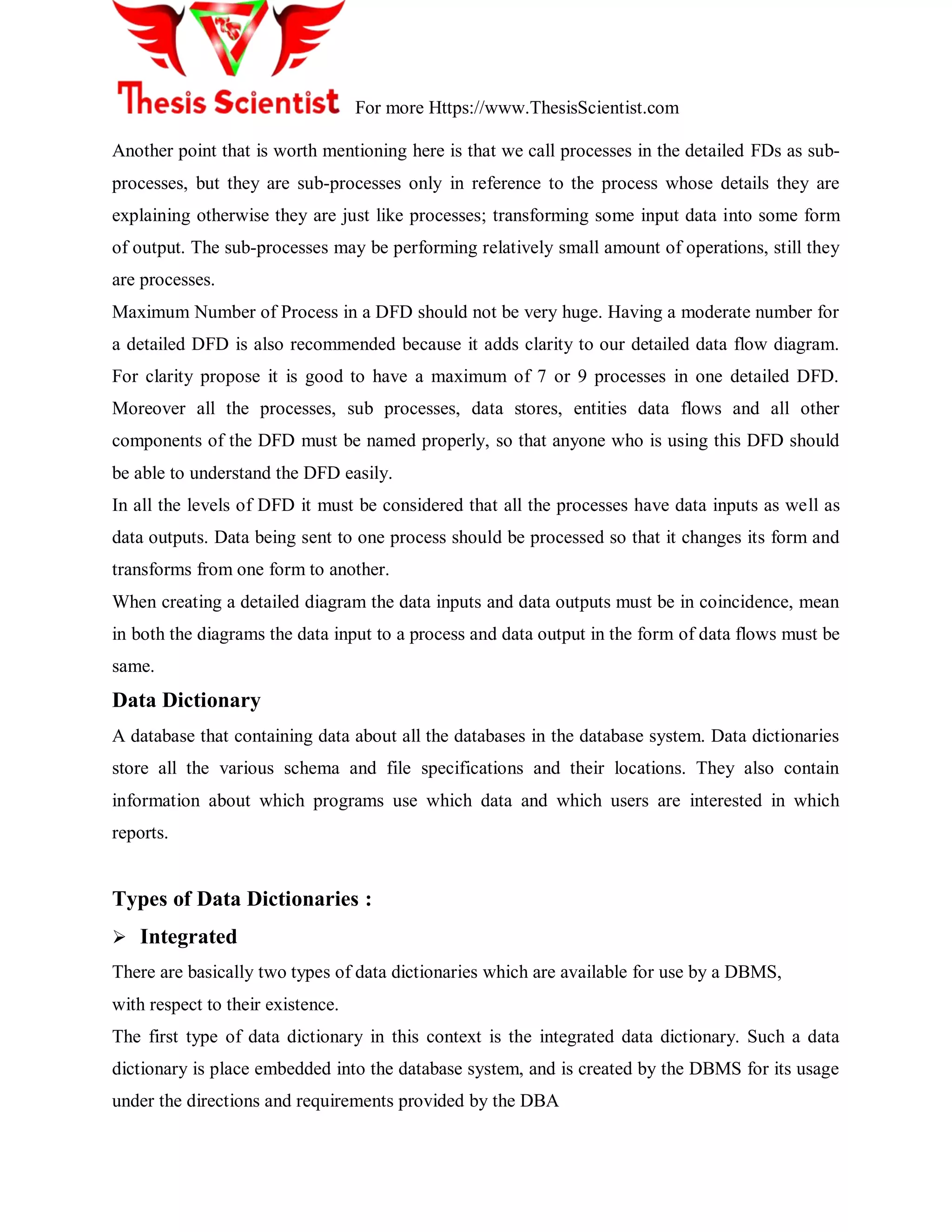 For more Https://www.ThesisScientist.com
Another point that is worth mentioning here is that we call processes in the detailed FDs as sub-
processes, but they are sub-processes only in reference to the process whose details they are
explaining otherwise they are just like processes; transforming some input data into some form
of output. The sub-processes may be performing relatively small amount of operations, still they
are processes.
Maximum Number of Process in a DFD should not be very huge. Having a moderate number for
a detailed DFD is also recommended because it adds clarity to our detailed data flow diagram.
For clarity propose it is good to have a maximum of 7 or 9 processes in one detailed DFD.
Moreover all the processes, sub processes, data stores, entities data flows and all other
components of the DFD must be named properly, so that anyone who is using this DFD should
be able to understand the DFD easily.
In all the levels of DFD it must be considered that all the processes have data inputs as well as
data outputs. Data being sent to one process should be processed so that it changes its form and
transforms from one form to another.
When creating a detailed diagram the data inputs and data outputs must be in coincidence, mean
in both the diagrams the data input to a process and data output in the form of data flows must be
same.
Data Dictionary
A database that containing data about all the databases in the database system. Data dictionaries
store all the various schema and file specifications and their locations. They also contain
information about which programs use which data and which users are interested in which
reports.
Types of Data Dictionaries :
 Integrated
There are basically two types of data dictionaries which are available for use by a DBMS,
with respect to their existence.
The first type of data dictionary in this context is the integrated data dictionary. Such a data
dictionary is place embedded into the database system, and is created by the DBMS for its usage
under the directions and requirements provided by the DBA
 