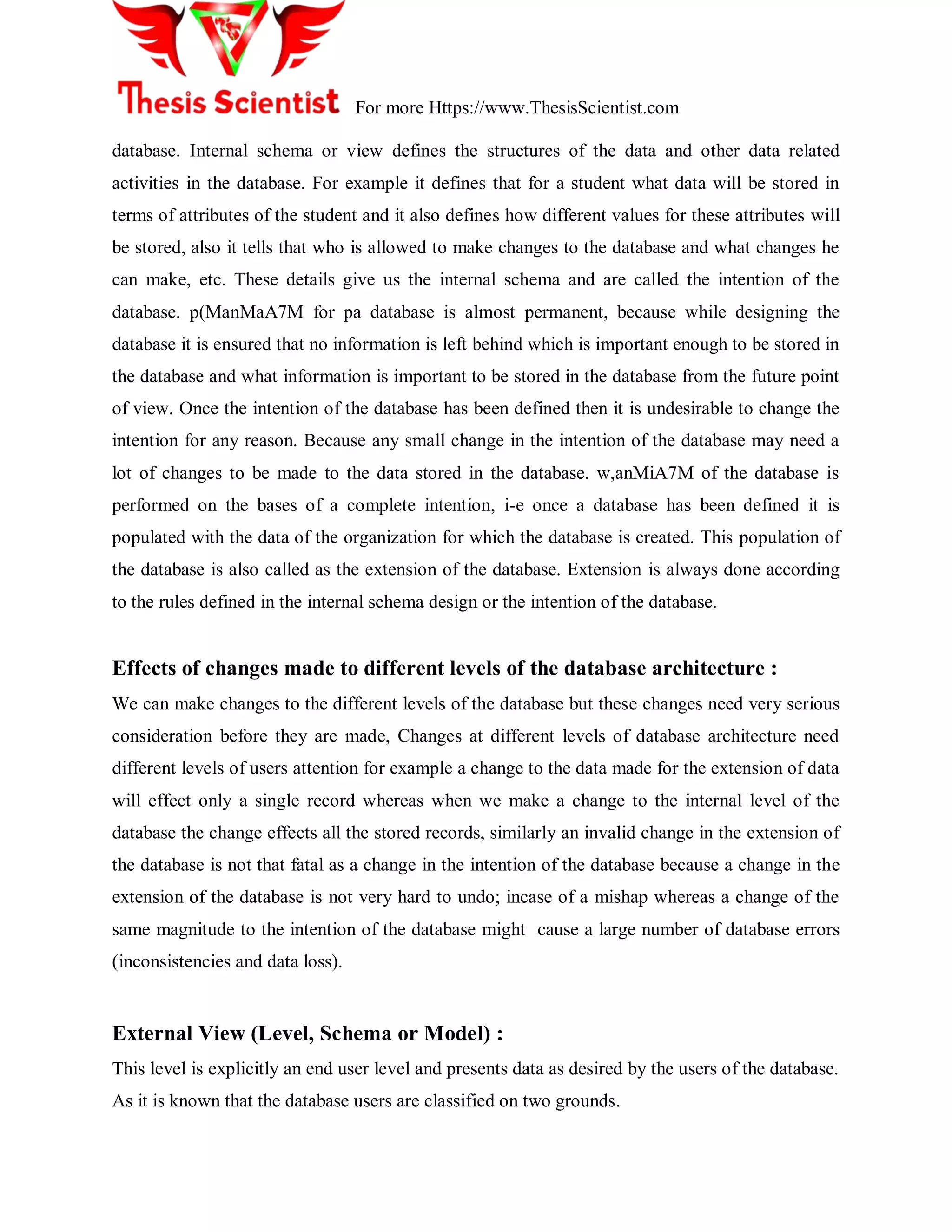 For more Https://www.ThesisScientist.com
database. Internal schema or view defines the structures of the data and other data related
activities in the database. For example it defines that for a student what data will be stored in
terms of attributes of the student and it also defines how different values for these attributes will
be stored, also it tells that who is allowed to make changes to the database and what changes he
can make, etc. These details give us the internal schema and are called the intention of the
database. p(ManMaA7M for pa database is almost permanent, because while designing the
database it is ensured that no information is left behind which is important enough to be stored in
the database and what information is important to be stored in the database from the future point
of view. Once the intention of the database has been defined then it is undesirable to change the
intention for any reason. Because any small change in the intention of the database may need a
lot of changes to be made to the data stored in the database. w,anMiA7M of the database is
performed on the bases of a complete intention, i-e once a database has been defined it is
populated with the data of the organization for which the database is created. This population of
the database is also called as the extension of the database. Extension is always done according
to the rules defined in the internal schema design or the intention of the database.
Effects of changes made to different levels of the database architecture :
We can make changes to the different levels of the database but these changes need very serious
consideration before they are made, Changes at different levels of database architecture need
different levels of users attention for example a change to the data made for the extension of data
will effect only a single record whereas when we make a change to the internal level of the
database the change effects all the stored records, similarly an invalid change in the extension of
the database is not that fatal as a change in the intention of the database because a change in the
extension of the database is not very hard to undo; incase of a mishap whereas a change of the
same magnitude to the intention of the database might cause a large number of database errors
(inconsistencies and data loss).
External View (Level, Schema or Model) :
This level is explicitly an end user level and presents data as desired by the users of the database.
As it is known that the database users are classified on two grounds.
 