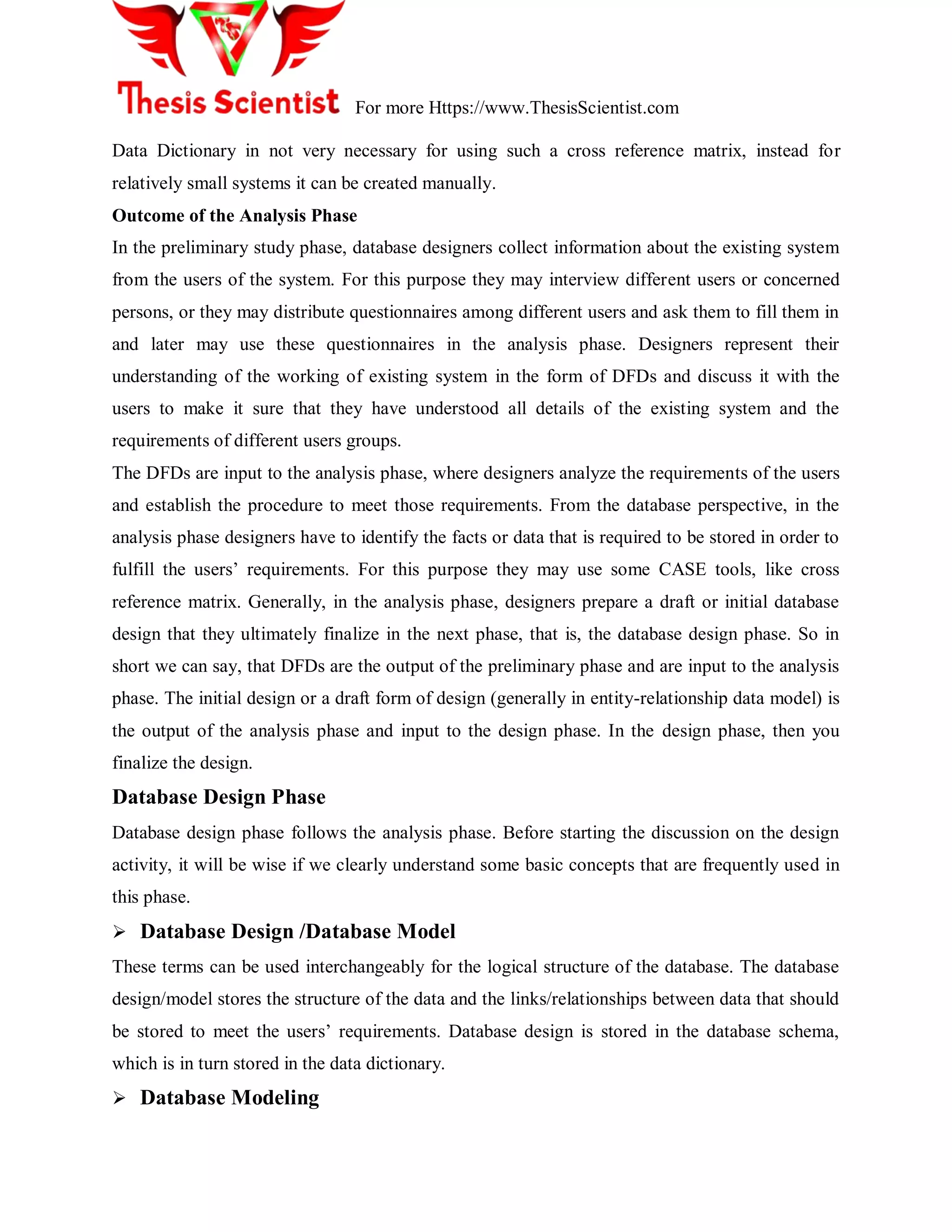 For more Https://www.ThesisScientist.com
Data Dictionary in not very necessary for using such a cross reference matrix, instead for
relatively small systems it can be created manually.
Outcome of the Analysis Phase
In the preliminary study phase, database designers collect information about the existing system
from the users of the system. For this purpose they may interview different users or concerned
persons, or they may distribute questionnaires among different users and ask them to fill them in
and later may use these questionnaires in the analysis phase. Designers represent their
understanding of the working of existing system in the form of DFDs and discuss it with the
users to make it sure that they have understood all details of the existing system and the
requirements of different users groups.
The DFDs are input to the analysis phase, where designers analyze the requirements of the users
and establish the procedure to meet those requirements. From the database perspective, in the
analysis phase designers have to identify the facts or data that is required to be stored in order to
fulfill the users‟ requirements. For this purpose they may use some CASE tools, like cross
reference matrix. Generally, in the analysis phase, designers prepare a draft or initial database
design that they ultimately finalize in the next phase, that is, the database design phase. So in
short we can say, that DFDs are the output of the preliminary phase and are input to the analysis
phase. The initial design or a draft form of design (generally in entity-relationship data model) is
the output of the analysis phase and input to the design phase. In the design phase, then you
finalize the design.
Database Design Phase
Database design phase follows the analysis phase. Before starting the discussion on the design
activity, it will be wise if we clearly understand some basic concepts that are frequently used in
this phase.
 Database Design /Database Model
These terms can be used interchangeably for the logical structure of the database. The database
design/model stores the structure of the data and the links/relationships between data that should
be stored to meet the users‟ requirements. Database design is stored in the database schema,
which is in turn stored in the data dictionary.
 Database Modeling
 