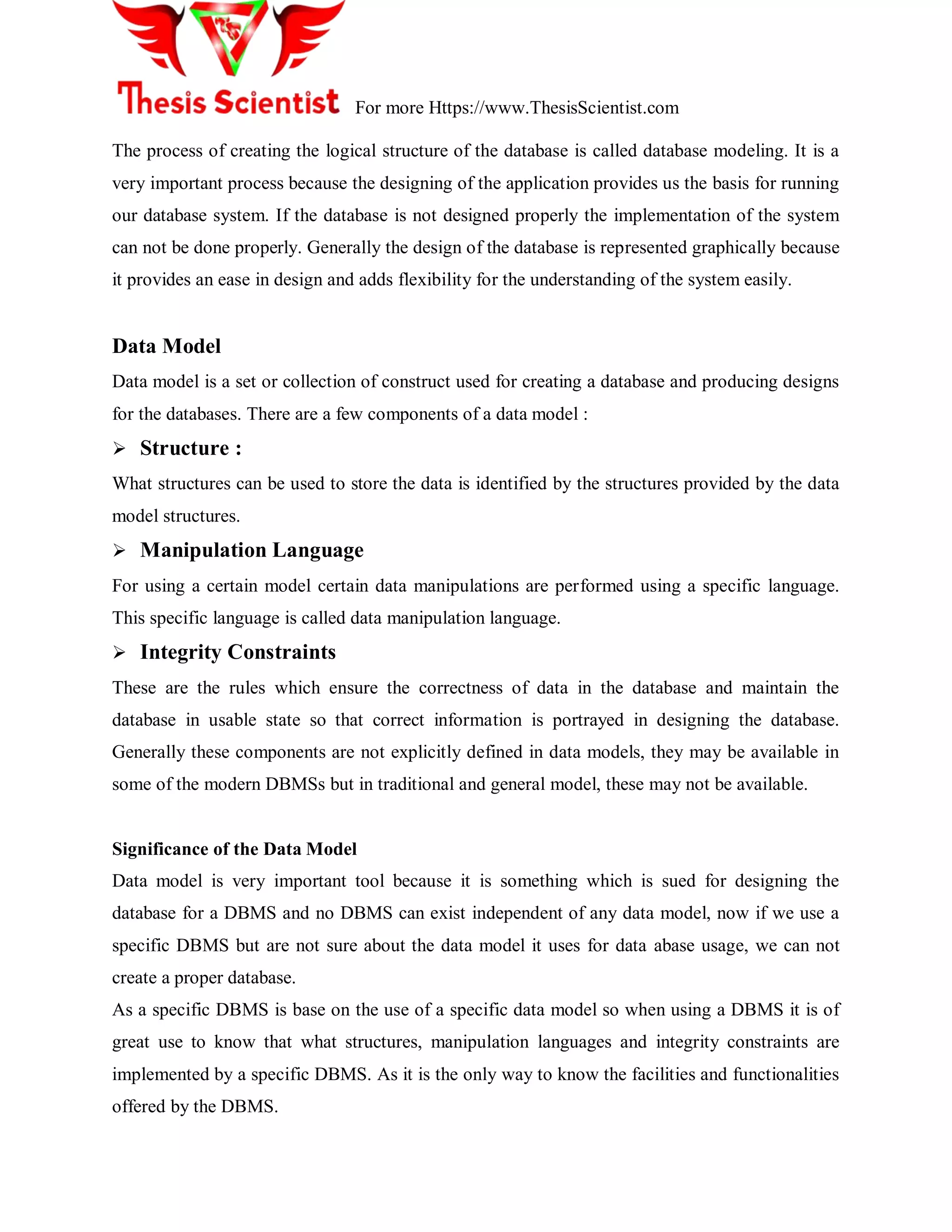 For more Https://www.ThesisScientist.com
The process of creating the logical structure of the database is called database modeling. It is a
very important process because the designing of the application provides us the basis for running
our database system. If the database is not designed properly the implementation of the system
can not be done properly. Generally the design of the database is represented graphically because
it provides an ease in design and adds flexibility for the understanding of the system easily.
Data Model
Data model is a set or collection of construct used for creating a database and producing designs
for the databases. There are a few components of a data model :
 Structure :
What structures can be used to store the data is identified by the structures provided by the data
model structures.
 Manipulation Language
For using a certain model certain data manipulations are performed using a specific language.
This specific language is called data manipulation language.
 Integrity Constraints
These are the rules which ensure the correctness of data in the database and maintain the
database in usable state so that correct information is portrayed in designing the database.
Generally these components are not explicitly defined in data models, they may be available in
some of the modern DBMSs but in traditional and general model, these may not be available.
Significance of the Data Model
Data model is very important tool because it is something which is sued for designing the
database for a DBMS and no DBMS can exist independent of any data model, now if we use a
specific DBMS but are not sure about the data model it uses for data abase usage, we can not
create a proper database.
As a specific DBMS is base on the use of a specific data model so when using a DBMS it is of
great use to know that what structures, manipulation languages and integrity constraints are
implemented by a specific DBMS. As it is the only way to know the facilities and functionalities
offered by the DBMS.
 