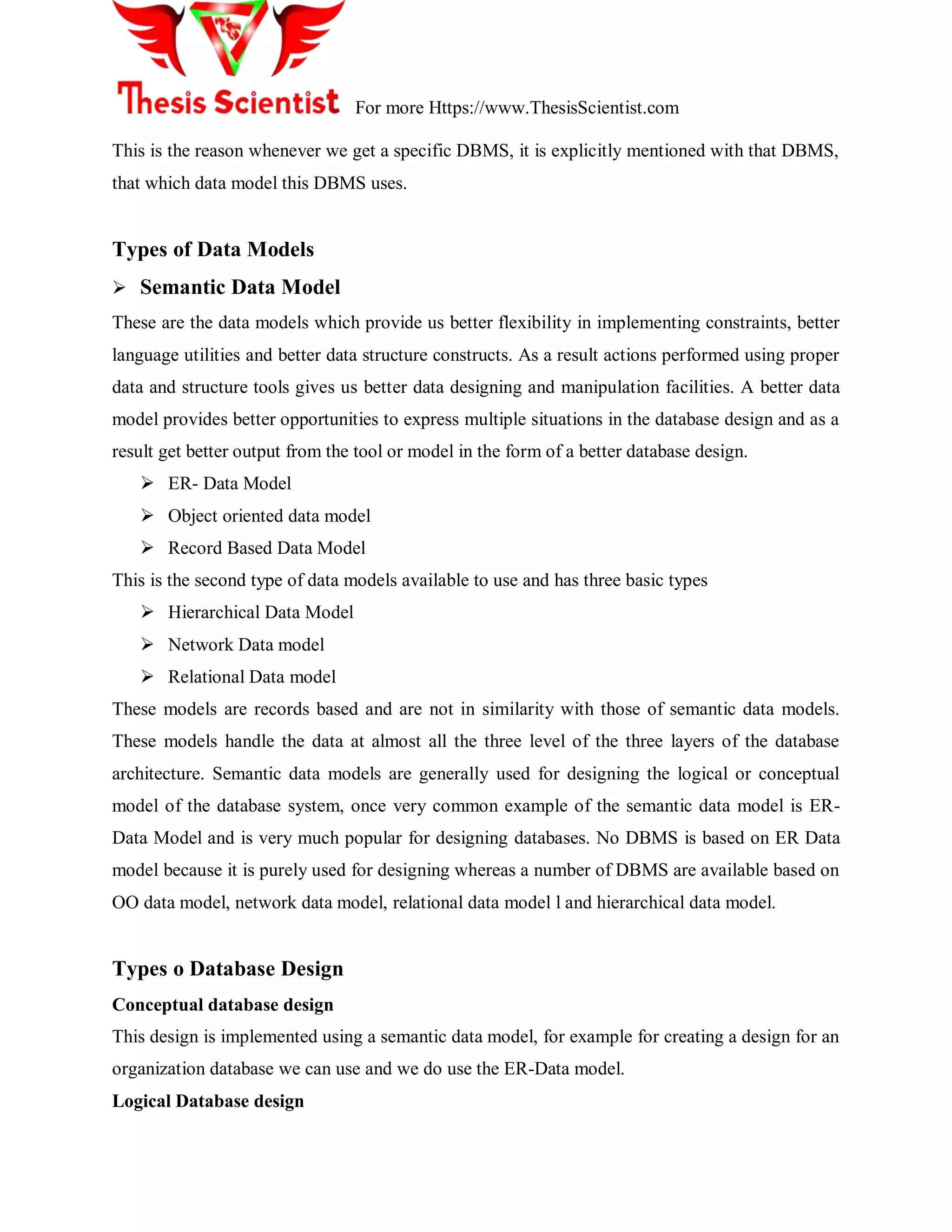 For more Https://www.ThesisScientist.com
This is the reason whenever we get a specific DBMS, it is explicitly mentioned with that DBMS,
that which data model this DBMS uses.
Types of Data Models
 Semantic Data Model
These are the data models which provide us better flexibility in implementing constraints, better
language utilities and better data structure constructs. As a result actions performed using proper
data and structure tools gives us better data designing and manipulation facilities. A better data
model provides better opportunities to express multiple situations in the database design and as a
result get better output from the tool or model in the form of a better database design.
 ER- Data Model
 Object oriented data model
 Record Based Data Model
This is the second type of data models available to use and has three basic types
 Hierarchical Data Model
 Network Data model
 Relational Data model
These models are records based and are not in similarity with those of semantic data models.
These models handle the data at almost all the three level of the three layers of the database
architecture. Semantic data models are generally used for designing the logical or conceptual
model of the database system, once very common example of the semantic data model is ER-
Data Model and is very much popular for designing databases. No DBMS is based on ER Data
model because it is purely used for designing whereas a number of DBMS are available based on
OO data model, network data model, relational data model l and hierarchical data model.
Types o Database Design
Conceptual database design
This design is implemented using a semantic data model, for example for creating a design for an
organization database we can use and we do use the ER-Data model.
Logical Database design
 