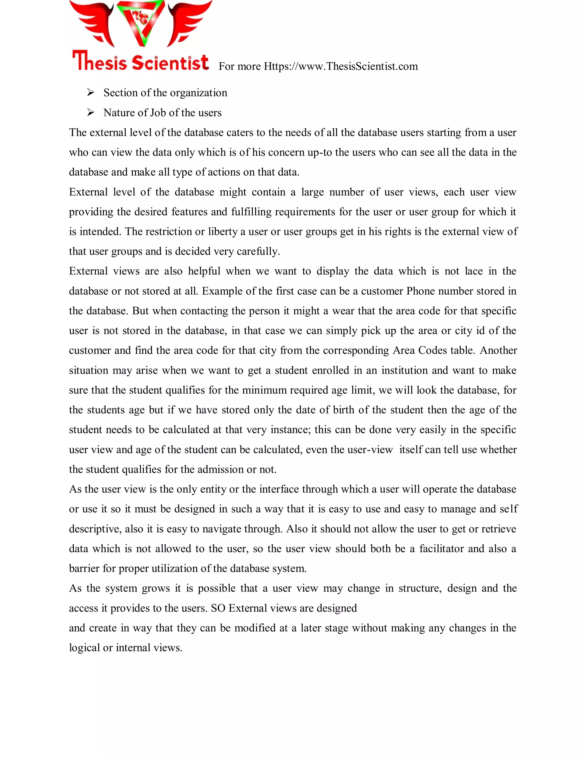 For more Https://www.ThesisScientist.com
 Section of the organization
 Nature of Job of the users
The external level of the database caters to the needs of all the database users starting from a user
who can view the data only which is of his concern up-to the users who can see all the data in the
database and make all type of actions on that data.
External level of the database might contain a large number of user views, each user view
providing the desired features and fulfilling requirements for the user or user group for which it
is intended. The restriction or liberty a user or user groups get in his rights is the external view of
that user groups and is decided very carefully.
External views are also helpful when we want to display the data which is not lace in the
database or not stored at all. Example of the first case can be a customer Phone number stored in
the database. But when contacting the person it might a wear that the area code for that specific
user is not stored in the database, in that case we can simply pick up the area or city id of the
customer and find the area code for that city from the corresponding Area Codes table. Another
situation may arise when we want to get a student enrolled in an institution and want to make
sure that the student qualifies for the minimum required age limit, we will look the database, for
the students age but if we have stored only the date of birth of the student then the age of the
student needs to be calculated at that very instance; this can be done very easily in the specific
user view and age of the student can be calculated, even the user-view itself can tell use whether
the student qualifies for the admission or not.
As the user view is the only entity or the interface through which a user will operate the database
or use it so it must be designed in such a way that it is easy to use and easy to manage and self
descriptive, also it is easy to navigate through. Also it should not allow the user to get or retrieve
data which is not allowed to the user, so the user view should both be a facilitator and also a
barrier for proper utilization of the database system.
As the system grows it is possible that a user view may change in structure, design and the
access it provides to the users. SO External views are designed
and create in way that they can be modified at a later stage without making any changes in the
logical or internal views.
 