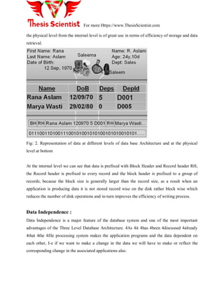 For more Https://www.ThesisScientist.com
the physical level from the internal level is of great use in terms of efficiency of storage and data
retrieval.
Fig: 2. Representation of data at different levels of data base Architecture and at the physical
level at bottom
At the internal level we can see that data is prefixed with Block Header and Record header RH,
the Record header is prefixed to every record and the block header is prefixed to a group of
records; because the block size is generally larger than the record size, as a result when an
application is producing data it is not stored record wise on the disk rather block wise which
reduces the number of disk operations and in-turn improves the efficiency of writing process.
Data Independence :
Data Independence is a major feature of the database system and one of the most important
advantages of the Three Level Database Architecture. 4As 4it 4has 4been 4discussed 4already
4that 4the 4file processing system makes the application programs and the data dependent on
each other, I-e if we want to make a change in the data we will have to make or reflect the
corresponding change in the associated applications also.
 