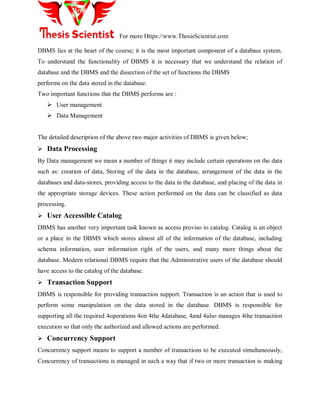 For more Https://www.ThesisScientist.com
DBMS lies at the heart of the course; it is the most important component of a database system.
To understand the functionality of DBMS it is necessary that we understand the relation of
database and the DBMS and the dissection of the set of functions the DBMS
performs on the data stored in the database.
Two important functions that the DBMS performs are :
 User management
 Data Management
The detailed description of the above two major activities of DBMS is given below;
 Data Processing
By Data management we mean a number of things it may include certain operations on the data
such as: creation of data, Storing of the data in the database, arrangement of the data in the
databases and data-stores, providing access to the data in the database, and placing of the data in
the appropriate storage devices. These action performed on the data can be classified as data
processing.
 User Accessible Catalog
DBMS has another very important task known as access proviso to catalog. Catalog is an object
or a place in the DBMS which stores almost all of the information of the database, including
schema information, user information right of the users, and many more things about the
database. Modern relational DBMS require that the Administrative users of the database should
have access to the catalog of the database.
 Transaction Support
DBMS is responsible for providing transaction support. Transaction is an action that is used to
perform some manipulation on the data stored in the database. DBMS is responsible for
supporting all the required 4operations 4on 4the 4database, 4and 4also manages 4the transaction
execution so that only the authorized and allowed actions are performed.
 Concurrency Support
Concurrency support means to support a number of transactions to be executed simultaneously,
Concurrency of transactions is managed in such a way that if two or more transaction is making
 