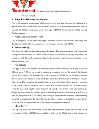 For more Https://www.ThesisScientist.com
 Client-Server I
 Single User Database Environment
This is the database environment which supports only one user accessing the database at a
specific time. The DBMS might have a number of users but at a certain time only one user can
log into the database system and use it. This type of DBMS systems are also called Desktop
Database systems.
 Multi-User Database Systems
This is the type of DBMS which can support a number of users simultaneously interacting with
the database indifferent ways. A number of environments exist for such DBMS.
 Teleprocessing
This 4type 4of Multi user 4database systems 4processes 4the user requests at a central computer,
all requests are carried to the central computer where the database is residing, transactions are
carried out and the results transported back to the terminals (literally dumb terminals). It has
become obsolete now.
 File Servers
This type of multi-user database environment assumes another approach for sharing of data for
different users. A file server is used to maintain a connection between the users of the database
system. Each client of the network runs its own copy of the DBMS and the database resides on
the file server. Now whenever a user needs data 4from 4the 4file 4server 4it 4makes 4a 4request
4the 4whole 4file containing the required data was sent to the client. At this stage it is important
to see that the user has requested one or two records from the database but the server sends a
complete file, which might contain hundreds of records. Now if the client after making the
desired operation on the desired data wants to write back the data on the database he will have to
send the whole file back to the server, thus causing a lot of network overhead. The Good thing
about this approach is that the server does not have lots of actions to do rather it remains idle for
lots of the time in contrast with that of the teleprocessing systems approach.
 Client-Server
This type of multi-user environment is the best implementation of the network and DBMS
environments. It has a DBMS server machine which runs the DBMS and to this machine are
 