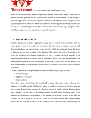 For more Https://www.ThesisScientist.com
connected the clients having application programs running for each user. Once a users wants to
perform a certain operation on data in the database it sends its requests to the DBMS through its
machine‟s application software; the request is forwarded to the DBMS server which performs the
required operation on data in the database stored in the dame computer and then passes back the
result to the user intending the result. This environment is best suited for large enterprises where
bulk of data is processed and requests are very much frequent.
 DATABASE DESIGN
Database design and Database Application design are two almost similar concepts, form the
course point of view it is worthwhile to mention that the course is mainly concerned with
designing databases and it concentrates on the activities which are performed during the design
of database and the inner working of the database. The process that will be discussed in this
lecture for development of database is although not a very common one, but it specifies all the
major steps of database development process very clearly. There exist many ways of system and
database development which are not included in the scope of this course. But we will see only
those portions of the other processes which are directly related with the design and development
of database.
Database Application development Process includes the Following Stages or steps :
 Database Design
 Application Programs
 Implementation
These three steps cannot always be considered as three independent steps performed in a
sequence or one after another. Rather, they occur in parallel, which means that from a certain
point onward the application programs development may run in parallel with the database design
stages, specially the last stages of the database design. Similarly while the design phases of the
database are in progress, certain phases of the application programs can also be initiated, for
example, the initial study of the screens‟ format or the reports layout. The database design
process that we are going to discuss in this course does not take these steps independently and
 