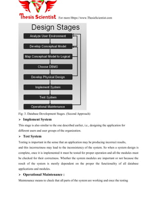 For more Https://www.ThesisScientist.com
Fig: 3. Database Development Stages. (Second Approach)
 Implement System
This stage is also similar to the one described earlier, i.e., designing the application for
different users and user groups of the organization.
 Test System
Testing is important in the sense that an application may be producing incorrect results,
and this incorrectness may lead to the inconsistency of the system. So when a system design is
complete, once it is implemented it must be tested for proper operation and all the modules must
be checked for their correctness. Whether the system modules are important or not because the
result of the system is mostly dependent on the proper the functionality of all database
applications and modules.
 Operational Maintenance :
Maintenance means to check that all parts of the system are working and once the testing
 