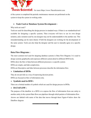For more Https://www.ThesisScientist.com
of the system is completed the periodic maintenance measure are performed on the
system to keep the system in working order.
 Tools Used or Database System Development :
Why tools are used ?
Tools are used for describing the design process in standard ways. If there is no standardized tool
available for designing a specific systems; Then everyone will have to use its own design
notation, and a notation used by one designer may not be understandable to the another one. This
misunderstanding can be more drastic if both the designers are working for the development of
the same system. Tools can also help the designer and the user to mutually agree on a specific
design.
Data Flow Diagrams :
The most common tool used for deigning database systems is Data Flow Diagram. It is used to
design systems graphically and expresses different system detail in different DFD levels.
DFDs show the flow of data between different processes o a specific system.
DFDs are simple, and hide complexities.
DFDs are Descriptive and links between processes describe the information flow.
 Limitation of DFDs
They do not provide us a way of expressing decision points.
DFDs are focused on flow of information only.
 Symbols used in DFD :
There are a limited number of symbols which are used for design process in DFDs.
 DATAFLOW :
The purpose of the dataflow in a DFD is to express the flow of information from one entity to
another entity in the system Data flows are pipelines through which packets of information flow.
Arrows are labeled with name of the data that moves through them Figure-4 below show the
Dataflow diagram
 