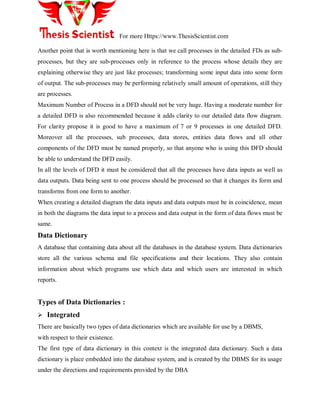 For more Https://www.ThesisScientist.com
Another point that is worth mentioning here is that we call processes in the detailed FDs as sub-
processes, but they are sub-processes only in reference to the process whose details they are
explaining otherwise they are just like processes; transforming some input data into some form
of output. The sub-processes may be performing relatively small amount of operations, still they
are processes.
Maximum Number of Process in a DFD should not be very huge. Having a moderate number for
a detailed DFD is also recommended because it adds clarity to our detailed data flow diagram.
For clarity propose it is good to have a maximum of 7 or 9 processes in one detailed DFD.
Moreover all the processes, sub processes, data stores, entities data flows and all other
components of the DFD must be named properly, so that anyone who is using this DFD should
be able to understand the DFD easily.
In all the levels of DFD it must be considered that all the processes have data inputs as well as
data outputs. Data being sent to one process should be processed so that it changes its form and
transforms from one form to another.
When creating a detailed diagram the data inputs and data outputs must be in coincidence, mean
in both the diagrams the data input to a process and data output in the form of data flows must be
same.
Data Dictionary
A database that containing data about all the databases in the database system. Data dictionaries
store all the various schema and file specifications and their locations. They also contain
information about which programs use which data and which users are interested in which
reports.
Types of Data Dictionaries :
 Integrated
There are basically two types of data dictionaries which are available for use by a DBMS,
with respect to their existence.
The first type of data dictionary in this context is the integrated data dictionary. Such a data
dictionary is place embedded into the database system, and is created by the DBMS for its usage
under the directions and requirements provided by the DBA
 