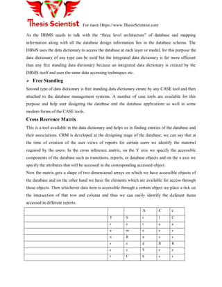 For more Https://www.ThesisScientist.com
As the DBMS needs to talk with the “three level architecture” of database and mapping
information along with all the database design information lies in the database schema. The
DBMS uses the data dictionary to access the database at each layer or model, for this purpose the
data dictionary of any type can be used but the integrated data dictionary is far more efficient
than any free standing data dictionary because an integrated data dictionary is created by the
DBMS itself and uses the same data accessing techniques etc.
 Free Standing
Second type of data dictionary is free standing data dictionary create by any CASE tool and then
attached to the database management systems. A number of case tools are available for this
purpose and help user designing the database and the database applications as well in some
modern forms of the CASE tools.
Cross Reerence Matrix
This is a tool available in the data dictionary and helps us in finding entities of the database and
their associations. CRM is developed at the designing stage of the database; we can say that at
the time of creation of the user views of reports for certain users we identify the material
required by the users. In the cross reference matrix, on the Y axis we specify the accessible
components of the database such as transitions, reports, or database objects and on the x axis we
specify the attributes that will be accessed in the corresponding accessed object.
Now the matrix gets a shape of two dimensional arrays on which we have accessible objects of
the database and on the other hand we have the elements which are available for access through
those objects. Then whichever data item is accessible through a certain object we place a tick on
the intersection of that row and column and thus we can easily identify the deferent items
accessed in different reports.
A C c
T S t l C
r e t a a
a m e s s
n R n s s
s e d R R
c s S e e
r C h s s
 