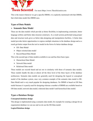 For more Https://www.ThesisScientist.com
This is the reason whenever we get a specific DBMS, it is explicitly mentioned with that DBMS,
that which data model this DBMS uses.
Types of Data Models
 Semantic Data Model
These are the data models which provide us better flexibility in implementing constraints, better
language utilities and better data structure constructs. As a result actions performed using proper
data and structure tools gives us better data designing and manipulation facilities. A better data
model provides better opportunities to express multiple situations in the database design and as a
result get better output from the tool or model in the form of a better database design.
 ER- Data Model
 Object oriented data model
 Record Based Data Model
This is the second type of data models available to use and has three basic types
 Hierarchical Data Model
 Network Data model
 Relational Data model
These models are records based and are not in similarity with those of semantic data models.
These models handle the data at almost all the three level of the three layers of the database
architecture. Semantic data models are generally used for designing the logical or conceptual
model of the database system, once very common example of the semantic data model is ER-
Data Model and is very much popular for designing databases. No DBMS is based on ER Data
model because it is purely used for designing whereas a number of DBMS are available based on
OO data model, network data model, relational data model l and hierarchical data model.
Types o Database Design
Conceptual database design
This design is implemented using a semantic data model, for example for creating a design for an
organization database we can use and we do use the ER-Data model.
Logical Database design
 