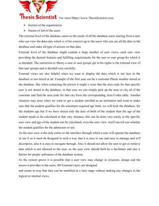 For more Https://www.ThesisScientist.com
 Section of the organization
 Nature of Job of the users
The external level of the database caters to the needs of all the database users starting from a user
who can view the data only which is of his concern up-to the users who can see all the data in the
database and make all type of actions on that data.
External level of the database might contain a large number of user views, each user view
providing the desired features and fulfilling requirements for the user or user group for which it
is intended. The restriction or liberty a user or user groups get in his rights is the external view of
that user groups and is decided very carefully.
External views are also helpful when we want to display the data which is not lace in the
database or not stored at all. Example of the first case can be a customer Phone number stored in
the database. But when contacting the person it might a wear that the area code for that specific
user is not stored in the database, in that case we can simply pick up the area or city id of the
customer and find the area code for that city from the corresponding Area Codes table. Another
situation may arise when we want to get a student enrolled in an institution and want to make
sure that the student qualifies for the minimum required age limit, we will look the database, for
the students age but if we have stored only the date of birth of the student then the age of the
student needs to be calculated at that very instance; this can be done very easily in the specific
user view and age of the student can be calculated, even the user-view itself can tell use whether
the student qualifies for the admission or not.
As the user view is the only entity or the interface through which a user will operate the database
or use it so it must be designed in such a way that it is easy to use and easy to manage and self
descriptive, also it is easy to navigate through. Also it should not allow the user to get or retrieve
data which is not allowed to the user, so the user view should both be a facilitator and also a
barrier for proper utilization of the database system.
As the system grows it is possible that a user view may change in structure, design and the
access it provides to the users. SO External views are designed
and create in way that they can be modified at a later stage without making any changes in the
logical or internal views.
 