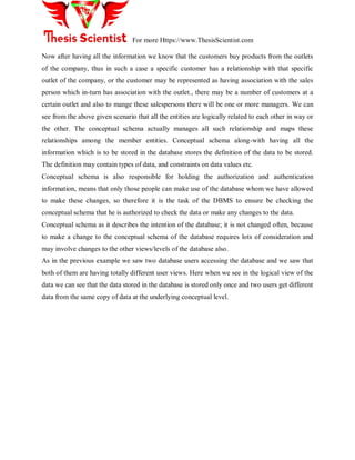 For more Https://www.ThesisScientist.com
Now after having all the information we know that the customers buy products from the outlets
of the company, thus in such a case a specific customer has a relationship with that specific
outlet of the company, or the customer may be represented as having association with the sales
person which in-turn has association with the outlet., there may be a number of customers at a
certain outlet and also to mange these salespersons there will be one or more managers. We can
see from the above given scenario that all the entities are logically related to each other in way or
the other. The conceptual schema actually manages all such relationship and maps these
relationships among the member entities. Conceptual schema along-with having all the
information which is to be stored in the database stores the definition of the data to be stored.
The definition may contain types of data, and constraints on data values etc.
Conceptual schema is also responsible for holding the authorization and authentication
information, means that only those people can make use of the database whom we have allowed
to make these changes, so therefore it is the task of the DBMS to ensure be checking the
conceptual schema that he is authorized to check the data or make any changes to the data.
Conceptual schema as it describes the intention of the database; it is not changed often, because
to make a change to the conceptual schema of the database requires lots of consideration and
may involve changes to the other views/levels of the database also.
As in the previous example we saw two database users accessing the database and we saw that
both of them are having totally different user views. Here when we see in the logical view of the
data we can see that the data stored in the database is stored only once and two users get different
data from the same copy of data at the underlying conceptual level.
 