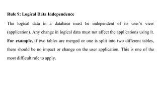 Rule 9: Logical Data Independence
The logical data in a database must be independent of its user’s view
(application). Any change in logical data must not affect the applications using it.
For example, if two tables are merged or one is split into two different tables,
there should be no impact or change on the user application. This is one of the
most difficult rule to apply.
 